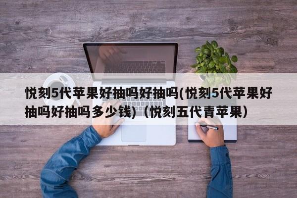 悦刻5代苹果好抽吗好抽吗(悦刻5代苹果好抽吗好抽吗多少钱)(悦刻五代青苹果)
