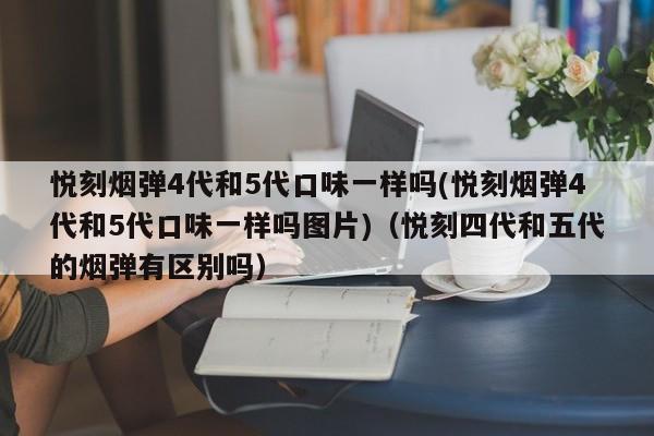 悦刻烟弹4代和5代口味一样吗(悦刻烟弹4代和5代口味一样吗图片)(悦刻四代和五代的烟弹有区别吗)