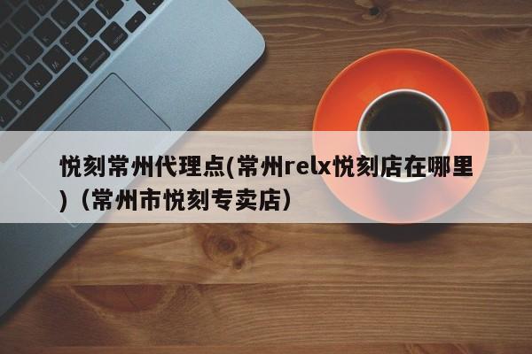悦刻常州代理点(常州relx悦刻店在哪里)(常州市悦刻专卖店)