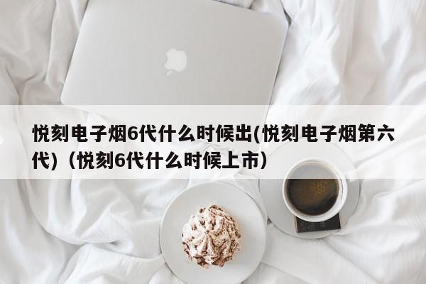 悦刻电子烟6代什么时候出(悦刻电子烟第六代)(悦刻6代什么时候上市)