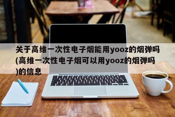 关于高维一次性电子烟能用yooz的烟弹吗(高维一次性电子烟可以用yooz的烟弹吗)的信息