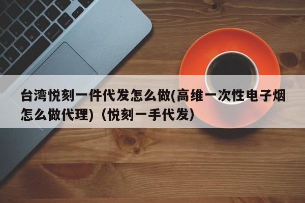 台湾悦刻一件代发怎么做(高维一次性电子烟怎么做代理)(悦刻一手代发)