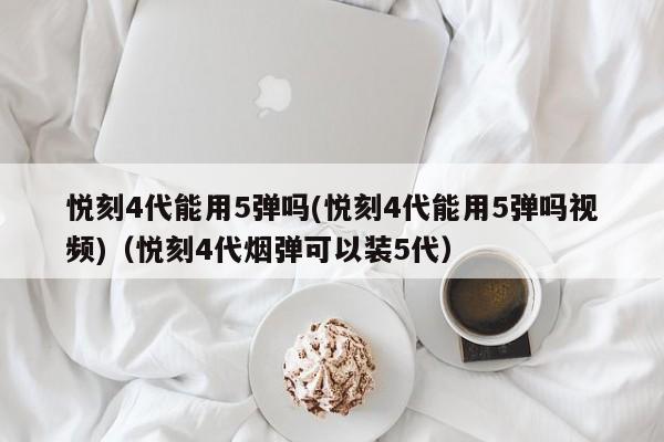 悦刻4代能用5弹吗(悦刻4代能用5弹吗视频)(悦刻4代烟弹可以装5代)