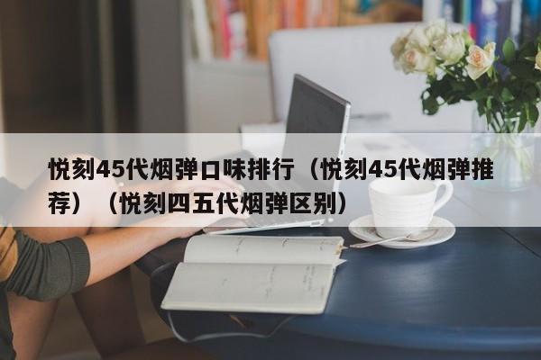 悦刻45代烟弹口味排行(悦刻45代烟弹推荐)(悦刻四五代烟弹区别)