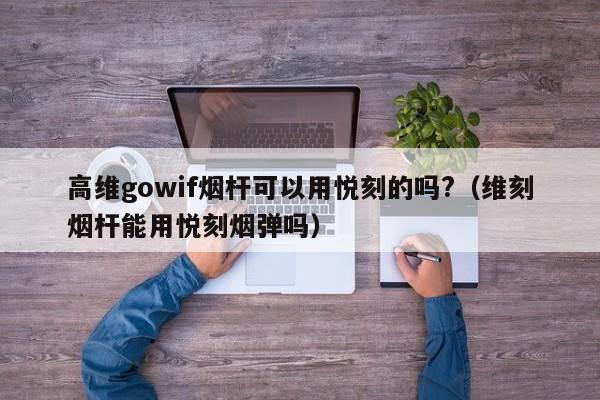 高维gowif烟杆可以用悦刻的吗?(维刻烟杆能用悦刻烟弹吗)