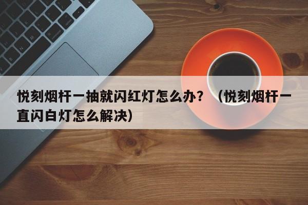 悦刻烟杆一抽就闪红灯怎么办?(悦刻烟杆一直闪白灯怎么解决)
