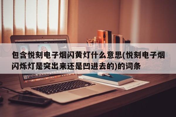 包含悦刻电子烟闪黄灯什么意思(悦刻电子烟闪烁灯是突出来还是凹进去的)的词条