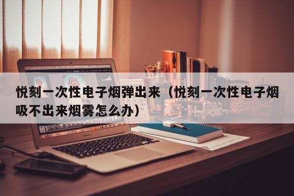 悦刻一次性电子烟弹出来(悦刻一次性电子烟吸不出来烟雾怎么办)