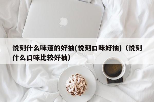 悦刻什么味道的好抽(悦刻口味好抽)(悦刻什么口味比较好抽)