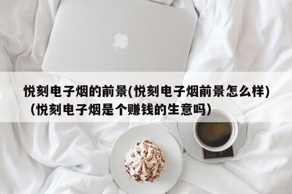 悦刻电子烟的前景(悦刻电子烟前景怎么样)(悦刻电子烟是个赚钱的生意吗)