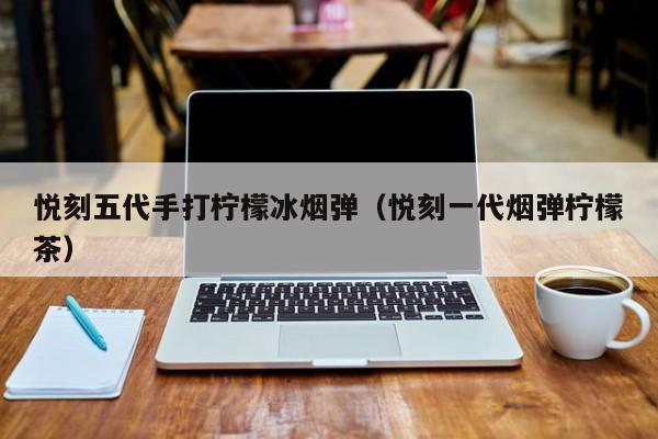 悦刻五代手打柠檬冰烟弹(悦刻一代烟弹柠檬茶)