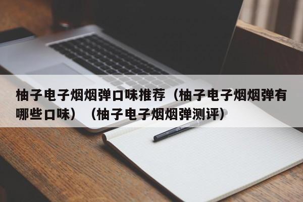 柚子电子烟烟弹口味推荐(柚子电子烟烟弹有哪些口味)(柚子电子烟烟弹测评)