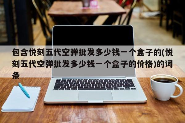 包含悦刻五代空弹批发多少钱一个盒子的(悦刻五代空弹批发多少钱一个盒子的价格)的词条