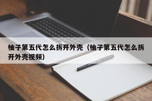 柚子第五代怎么拆开外壳(柚子第五代怎么拆开外壳视频)