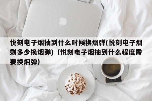 悦刻电子烟抽到什么时候换烟弹(悦刻电子烟剩多少换烟弹)(悦刻电子烟抽到什么程度需要换烟弹)
