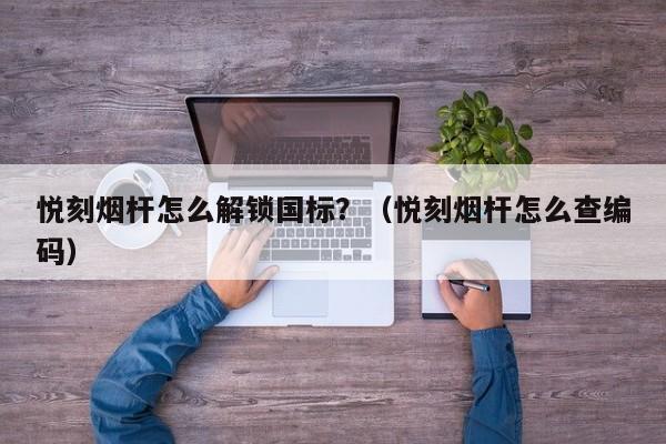 悦刻烟杆怎么解锁国标?(悦刻烟杆怎么查编码)