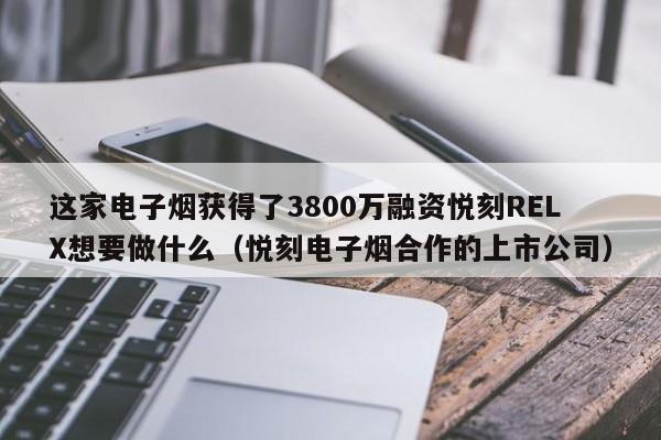 这家电子烟获得了3800万融资悦刻RELX想要做什么(悦刻电子烟合作的上市公司)