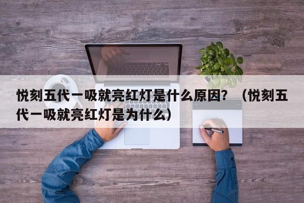 悦刻五代一吸就亮红灯是什么原因?(悦刻五代一吸就亮红灯是为什么)