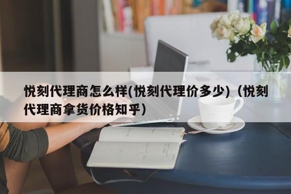 悦刻代理商怎么样(悦刻代理价多少)(悦刻代理商拿货价格知乎)