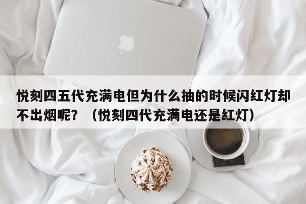 悦刻四五代充满电但为什么抽的时候闪红灯却不出烟呢?(悦刻四代充满电还是红灯)