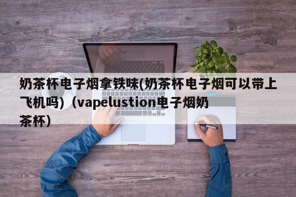 奶茶杯电子烟拿铁味(奶茶杯电子烟可以带上飞机吗)(vapelustion电子烟奶茶杯)
