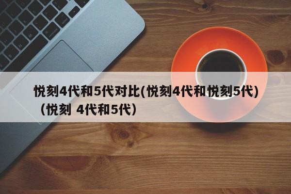 悦刻4代和5代对比(悦刻4代和悦刻5代)(悦刻 4代和5代)