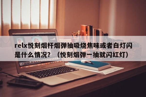 relx悦刻烟杆烟弹抽吸烧焦味或者白灯闪是什么情况?(悦刻烟弹一抽就闪红灯)