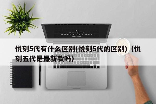悦刻5代有什么区别(悦刻5代的区别)(悦刻五代是最新款吗)