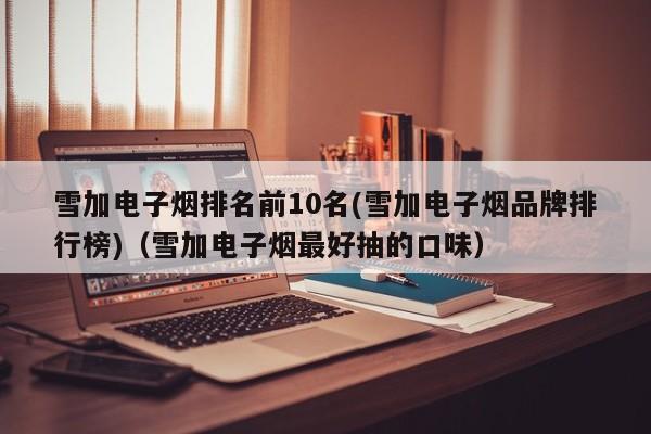 雪加电子烟排名前10名(雪加电子烟品牌排行榜)(雪加电子烟最好抽的口味)