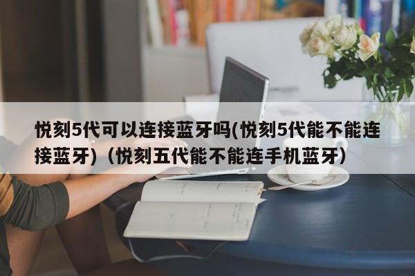悦刻5代可以连接蓝牙吗(悦刻5代能不能连接蓝牙)(悦刻五代能不能连手机蓝牙)