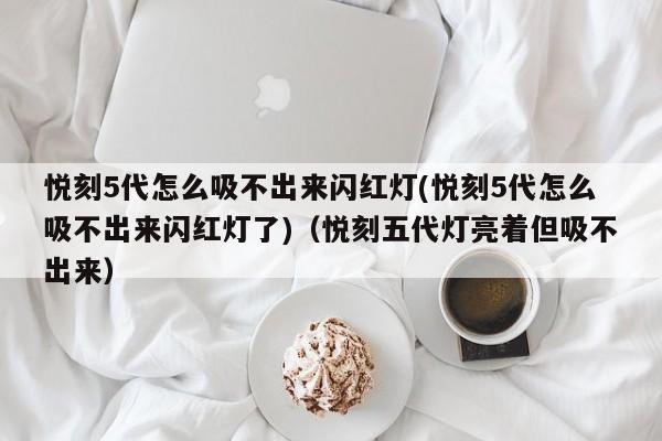 悦刻5代怎么吸不出来闪红灯(悦刻5代怎么吸不出来闪红灯了)(悦刻五代灯亮着但吸不出来)