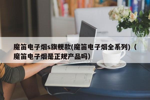 魔笛电子烟s旗舰款(魔笛电子烟全系列)(魔笛电子烟是正规产品吗)