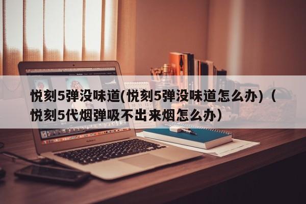 悦刻5弹没味道(悦刻5弹没味道怎么办)(悦刻5代烟弹吸不出来烟怎么办)