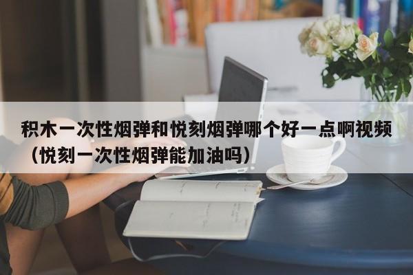 积木一次性烟弹和悦刻烟弹哪个好一点啊视频(悦刻一次性烟弹能加油吗)