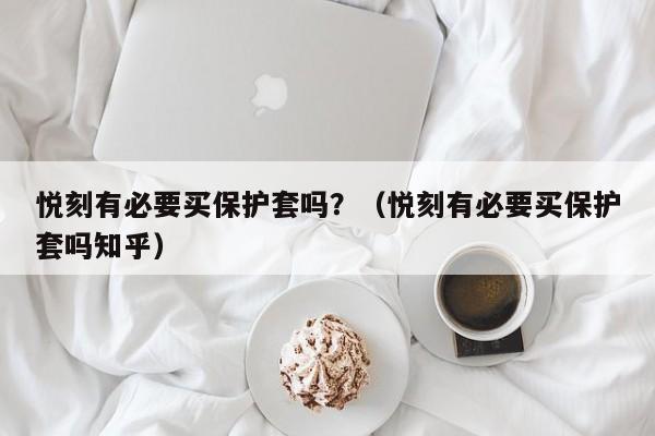 悦刻有必要买保护套吗?(悦刻有必要买保护套吗知乎)