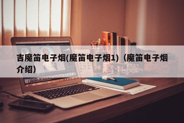 吉魔笛电子烟(魔笛电子烟1)(魔笛电子烟介绍)