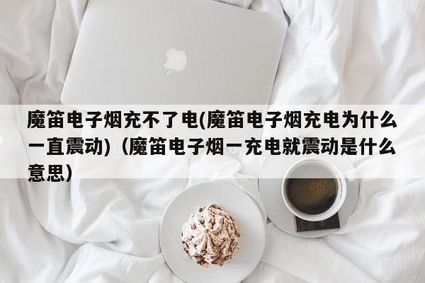 魔笛电子烟充不了电(魔笛电子烟充电为什么一直震动)(魔笛电子烟一充电就震动是什么意思)