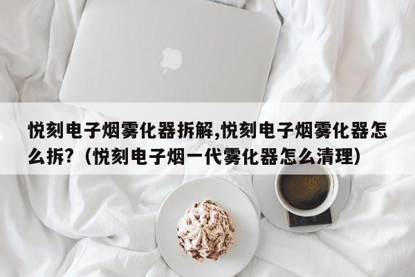 悦刻电子烟雾化器拆解,悦刻电子烟雾化器怎么拆?(悦刻电子烟一代雾化器怎么清理)