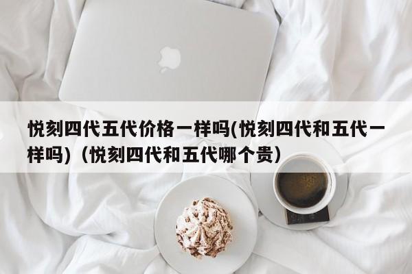 悦刻四代五代价格一样吗(悦刻四代和五代一样吗)(悦刻四代和五代哪个贵)