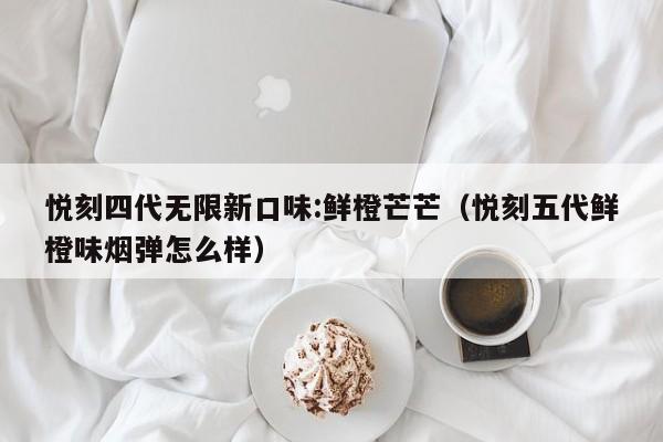 悦刻四代无限新口味:鲜橙芒芒(悦刻五代鲜橙味烟弹怎么样)