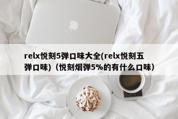 relx悦刻5弹口味大全(relx悦刻五弹口味)(悦刻烟弹5%的有什么口味)