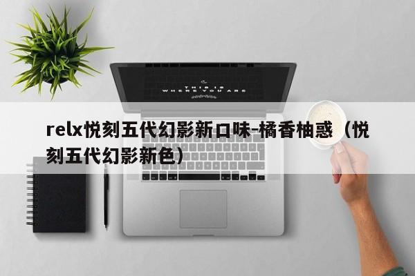 relx悦刻五代幻影新口味-橘香柚惑(悦刻五代幻影新色)