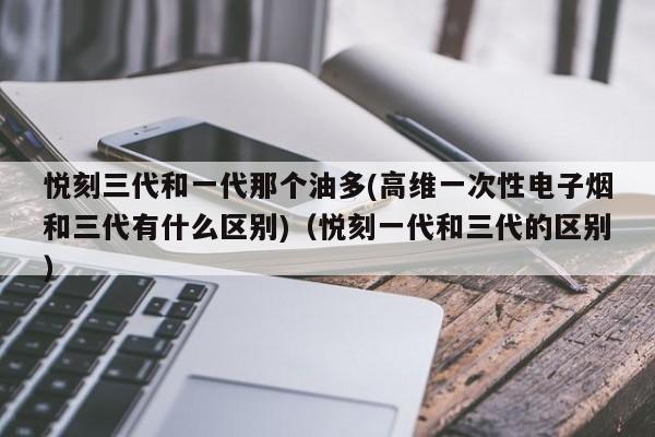 悦刻三代和一代那个油多(高维一次性电子烟和三代有什么区别)(悦刻一代和三代的区别)