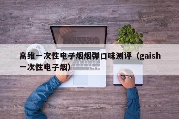 高维一次性电子烟烟弹口味测评(gaish一次性电子烟)