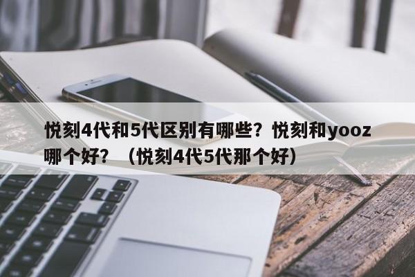 悦刻4代和5代区别有哪些?悦刻和yooz哪个好?(悦刻4代5代那个好)