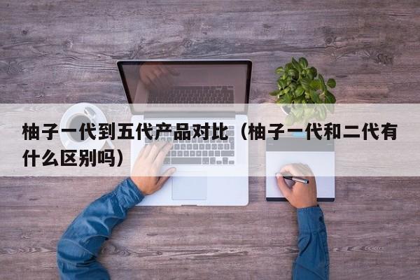 柚子一代到五代产品对比(柚子一代和二代有什么区别吗)