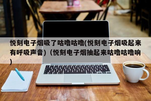悦刻电子烟吸了咕噜咕噜(悦刻电子烟吸起来有呼吸声音)(悦刻电子烟抽起来咕噜咕噜响)