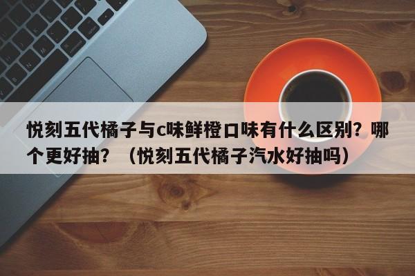 悦刻五代橘子与c味鲜橙口味有什么区别?哪个更好抽?(悦刻五代橘子汽水好抽吗)