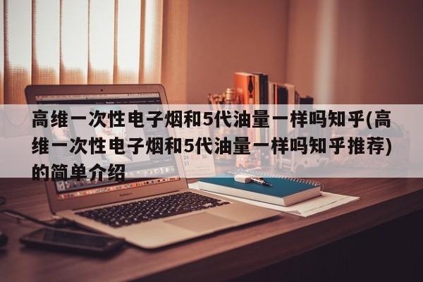 高维一次性电子烟和5代油量一样吗知乎(高维一次性电子烟和5代油量一样吗知乎推荐)的简单介绍