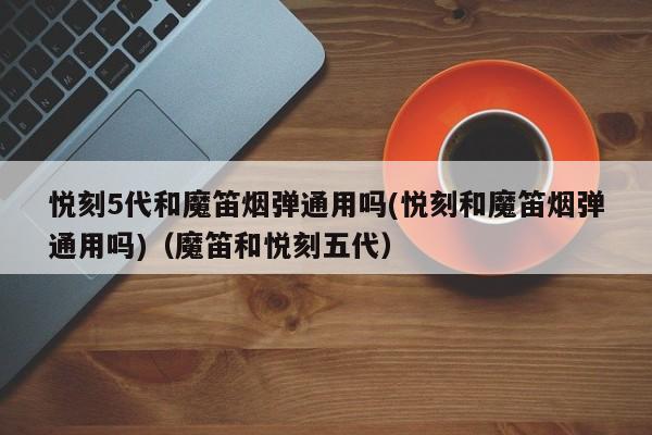 悦刻5代和魔笛烟弹通用吗(悦刻和魔笛烟弹通用吗)(魔笛和悦刻五代)